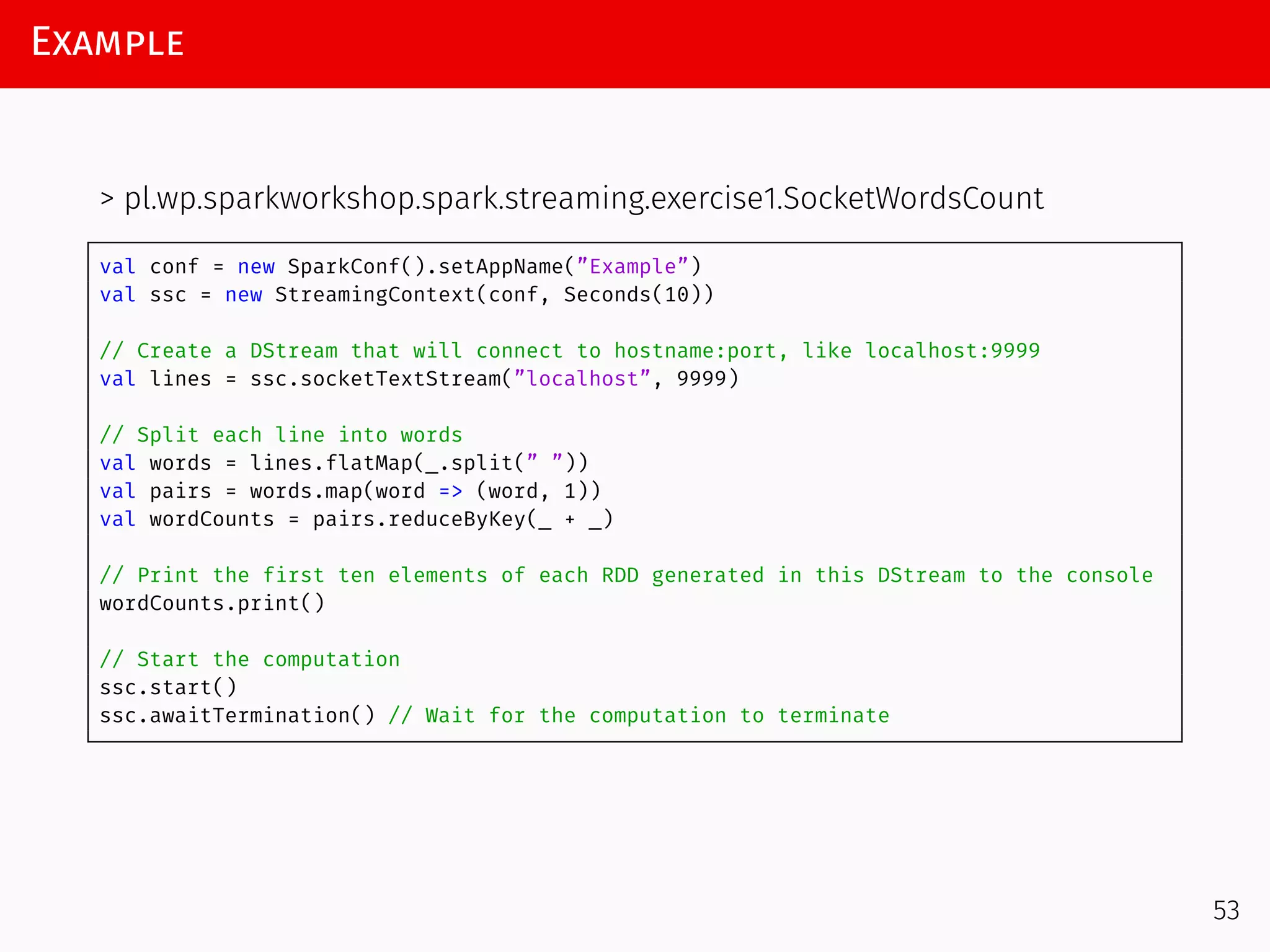 Example
> pl.wp.sparkworkshop.spark.streaming.exercise1.SocketWordsCount
val conf = new SparkConf().setAppName(”Example”)
val ssc = new StreamingContext(conf, Seconds(10))
// Create a DStream that will connect to hostname:port, like localhost:9999
val lines = ssc.socketTextStream(”localhost”, 9999)
// Split each line into words
val words = lines.flatMap(_.split(” ”))
val pairs = words.map(word => (word, 1))
val wordCounts = pairs.reduceByKey(_ + _)
// Print the first ten elements of each RDD generated in this DStream to the console
wordCounts.print()
// Start the computation
ssc.start()
ssc.awaitTermination() // Wait for the computation to terminate
53
 