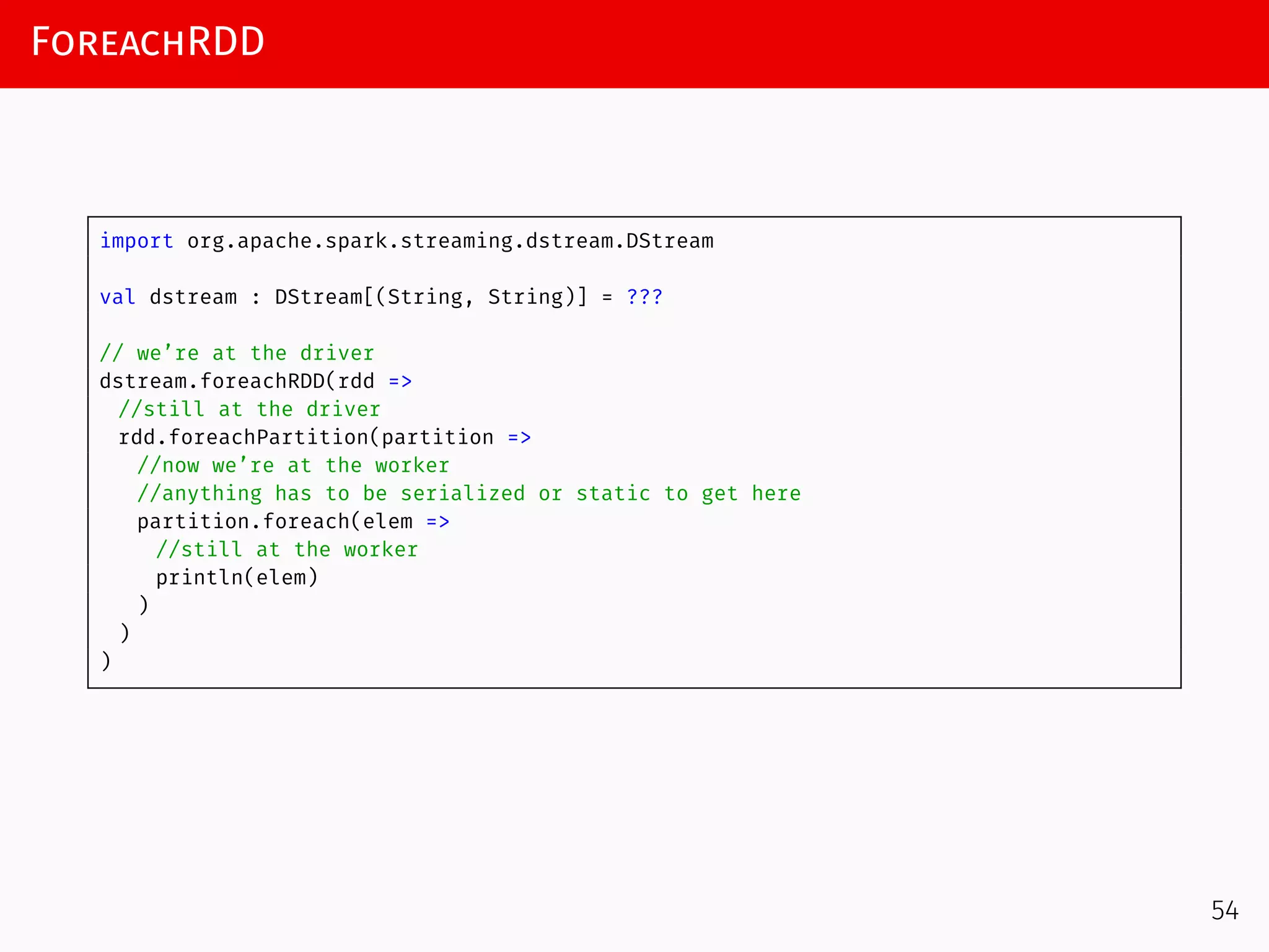 ForeachRDD
import org.apache.spark.streaming.dstream.DStream
val dstream : DStream[(String, String)] = ???
// we’re at the driver
dstream.foreachRDD(rdd =>
//still at the driver
rdd.foreachPartition(partition =>
//now we’re at the worker
//anything has to be serialized or static to get here
partition.foreach(elem =>
//still at the worker
println(elem)
)
)
)
54
 