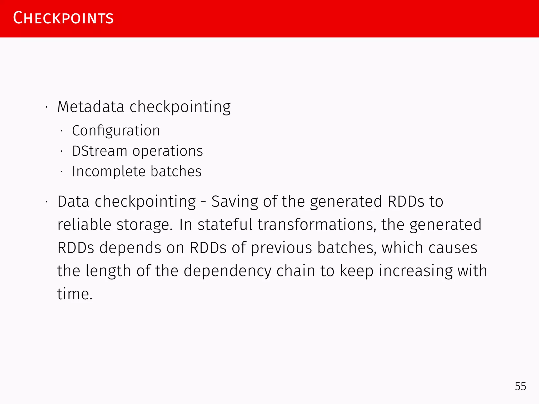 Checkpoints
∙ Metadata checkpointing
∙ Conﬁguration
∙ DStream operations
∙ Incomplete batches
∙ Data checkpointing - Saving of the generated RDDs to
reliable storage. In stateful transformations, the generated
RDDs depends on RDDs of previous batches, which causes
the length of the dependency chain to keep increasing with
time.
55
 