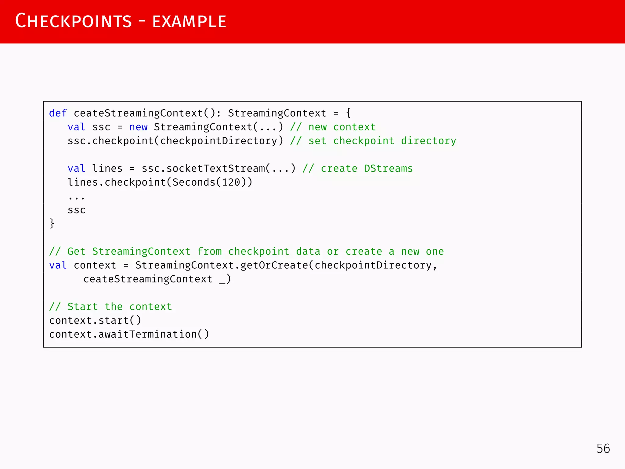 Checkpoints - example
def ceateStreamingContext(): StreamingContext = {
val ssc = new StreamingContext(...) // new context
ssc.checkpoint(checkpointDirectory) // set checkpoint directory
val lines = ssc.socketTextStream(...) // create DStreams
lines.checkpoint(Seconds(120))
...
ssc
}
// Get StreamingContext from checkpoint data or create a new one
val context = StreamingContext.getOrCreate(checkpointDirectory,
ceateStreamingContext _)
// Start the context
context.start()
context.awaitTermination()
56
 