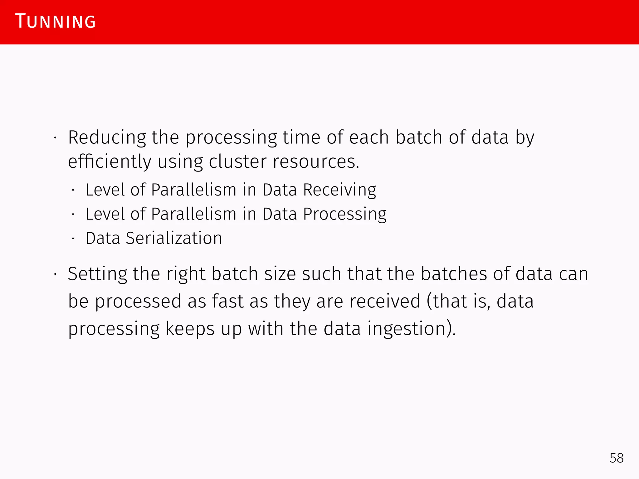Tunning
∙ Reducing the processing time of each batch of data by
efﬁciently using cluster resources.
∙ Level of Parallelism in Data Receiving
∙ Level of Parallelism in Data Processing
∙ Data Serialization
∙ Setting the right batch size such that the batches of data can
be processed as fast as they are received (that is, data
processing keeps up with the data ingestion).
58
 