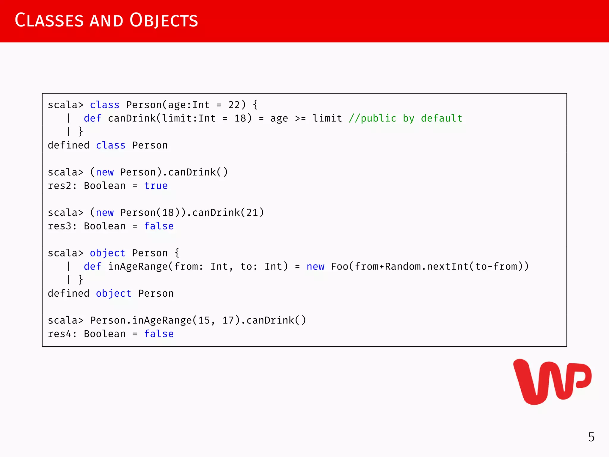 Classes and Objects
scala> class Person(age:Int = 22) {
| def canDrink(limit:Int = 18) = age >= limit //public by default
| }
defined class Person
scala> (new Person).canDrink()
res2: Boolean = true
scala> (new Person(18)).canDrink(21)
res3: Boolean = false
scala> object Person {
| def inAgeRange(from: Int, to: Int) = new Foo(from+Random.nextInt(to-from))
| }
defined object Person
scala> Person.inAgeRange(15, 17).canDrink()
res4: Boolean = false
5
 