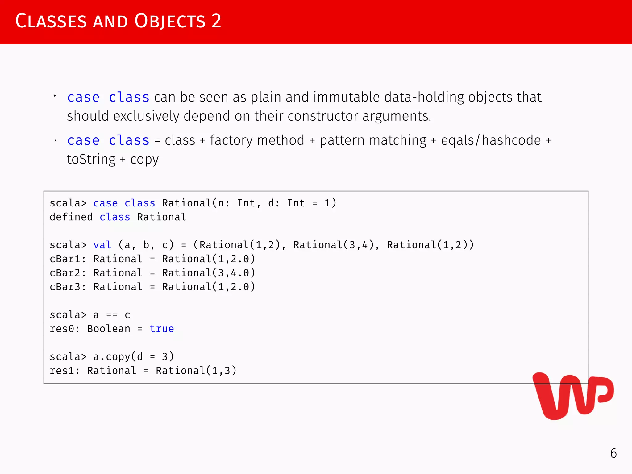 Classes and Objects 2
∙ case class can be seen as plain and immutable data-holding objects that
should exclusively depend on their constructor arguments.
∙ case class = class + factory method + pattern matching + eqals/hashcode +
toString + copy
scala> case class Rational(n: Int, d: Int = 1)
defined class Rational
scala> val (a, b, c) = (Rational(1,2), Rational(3,4), Rational(1,2))
cBar1: Rational = Rational(1,2.0)
cBar2: Rational = Rational(3,4.0)
cBar3: Rational = Rational(1,2.0)
scala> a == c
res0: Boolean = true
scala> a.copy(d = 3)
res1: Rational = Rational(1,3)
6
 