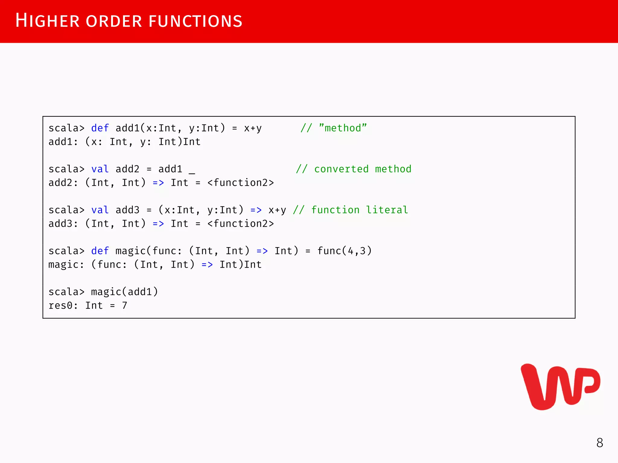 Higher order functions
scala> def add1(x:Int, y:Int) = x+y // ”method”
add1: (x: Int, y: Int)Int
scala> val add2 = add1 _ // converted method
add2: (Int, Int) => Int = <function2>
scala> val add3 = (x:Int, y:Int) => x+y // function literal
add3: (Int, Int) => Int = <function2>
scala> def magic(func: (Int, Int) => Int) = func(4,3)
magic: (func: (Int, Int) => Int)Int
scala> magic(add1)
res0: Int = 7
8
 