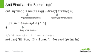 Page   26 ©  Hortonworks  Inc.  2014
And  Finally  – the  Formal  ‘def’
def myFunc(line:String): Array[String]={
return line.split(",")
}
//and now that it has a name:
myFunc("Hi Mom, I’m home.").foreach(println)
Return  type  of  the  function)
Body  of  the  function
Argument  to  the  function)
 
