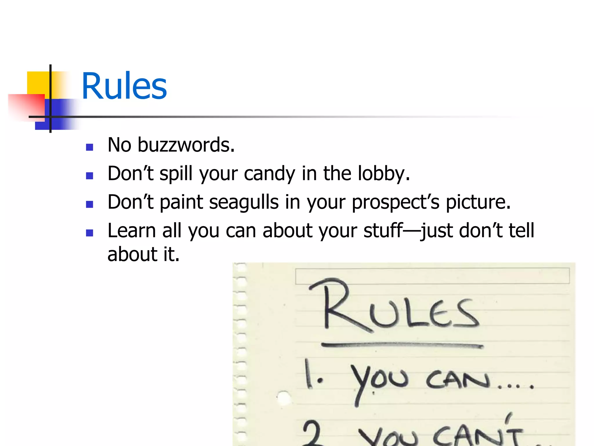 Rules
 No buzzwords.
 Don’t spill your candy in the lobby.
 Don’t paint seagulls in your prospect’s picture.
 Learn all you can about your stuff—just don’t tell
about it.
 