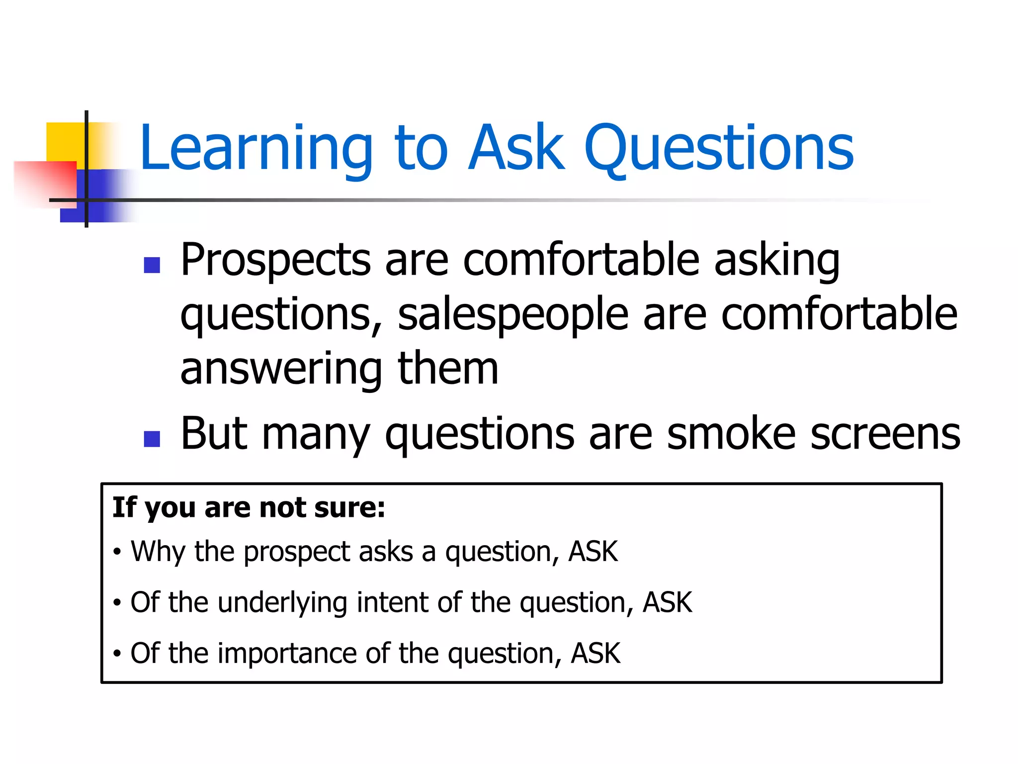 Learning to Ask Questions
 Prospects are comfortable asking
questions, salespeople are comfortable
answering them
 But many questions are smoke screens
If you are not sure:
• Why the prospect asks a question, ASK
• Of the underlying intent of the question, ASK
• Of the importance of the question, ASK
 