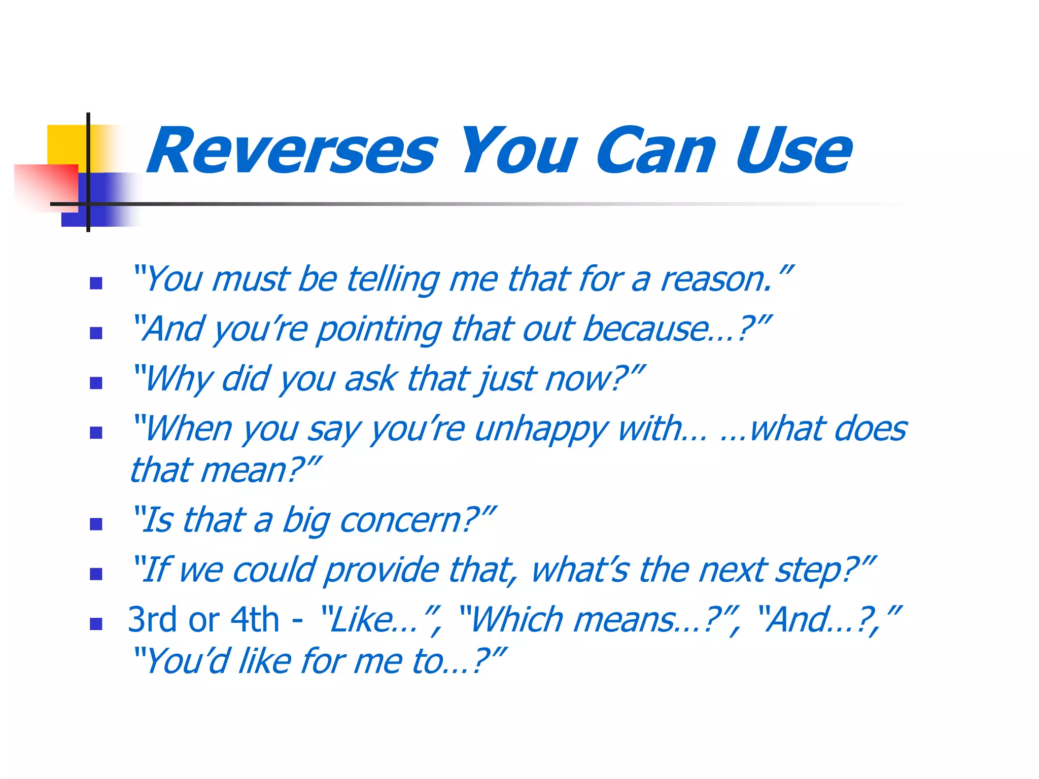Reverses You Can Use
 ―You must be telling me that for a reason.‖
 ―And you’re pointing that out because…?‖
 ―Why did you ask that just now?‖
 ―When you say you’re unhappy with… …what does
that mean?‖
 ―Is that a big concern?‖
 ―If we could provide that, what’s the next step?‖
 3rd or 4th - ―Like…‖, ―Which means…?‖, ―And…?,‖
―You’d like for me to…?‖
 