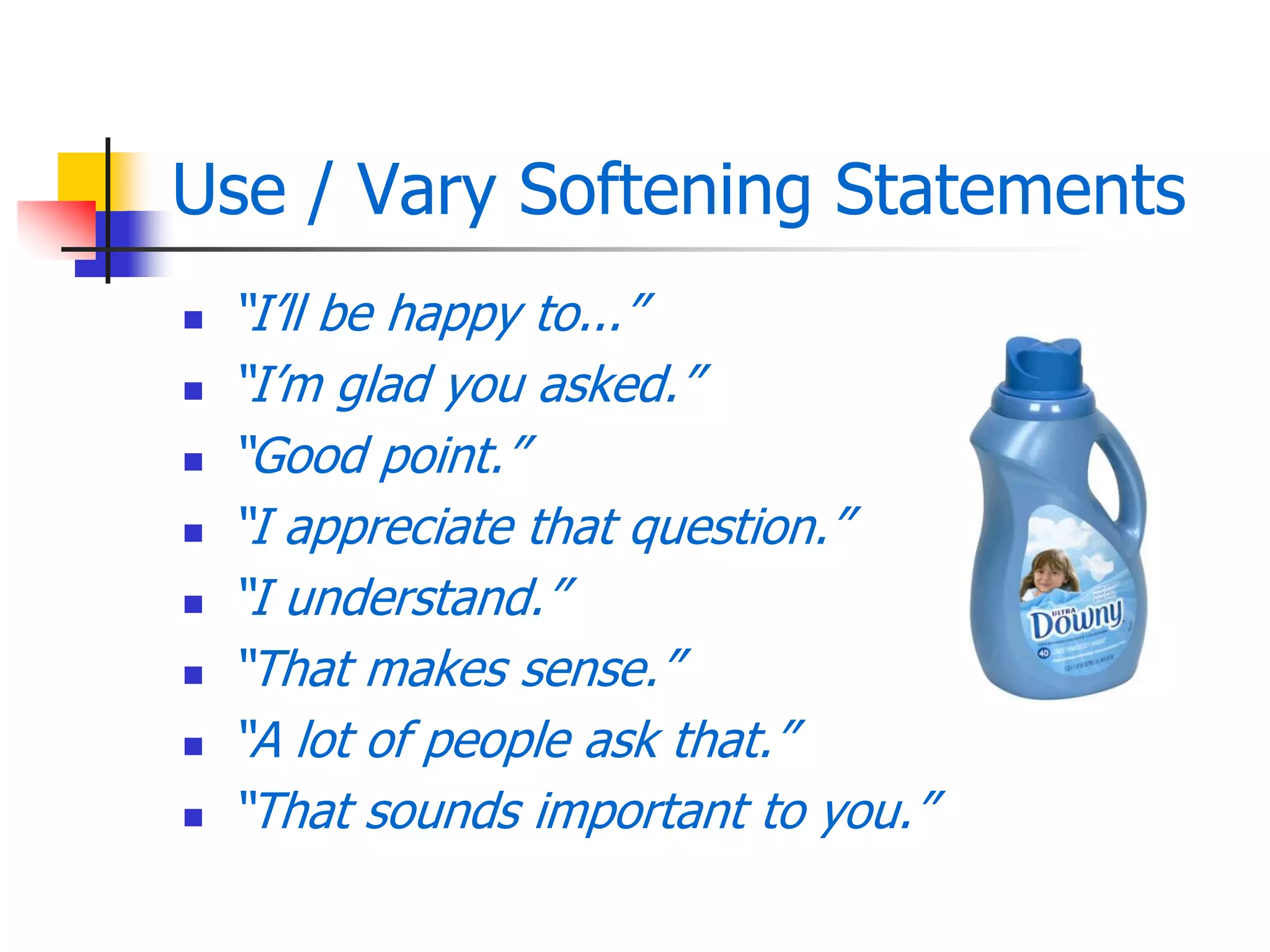 Use / Vary Softening Statements
 ―I’ll be happy to...‖
 ―I’m glad you asked.‖
 ―Good point.‖
 ―I appreciate that question.‖
 ―I understand.‖
 ―That makes sense.‖
 ―A lot of people ask that.‖
 ―That sounds important to you.‖
 