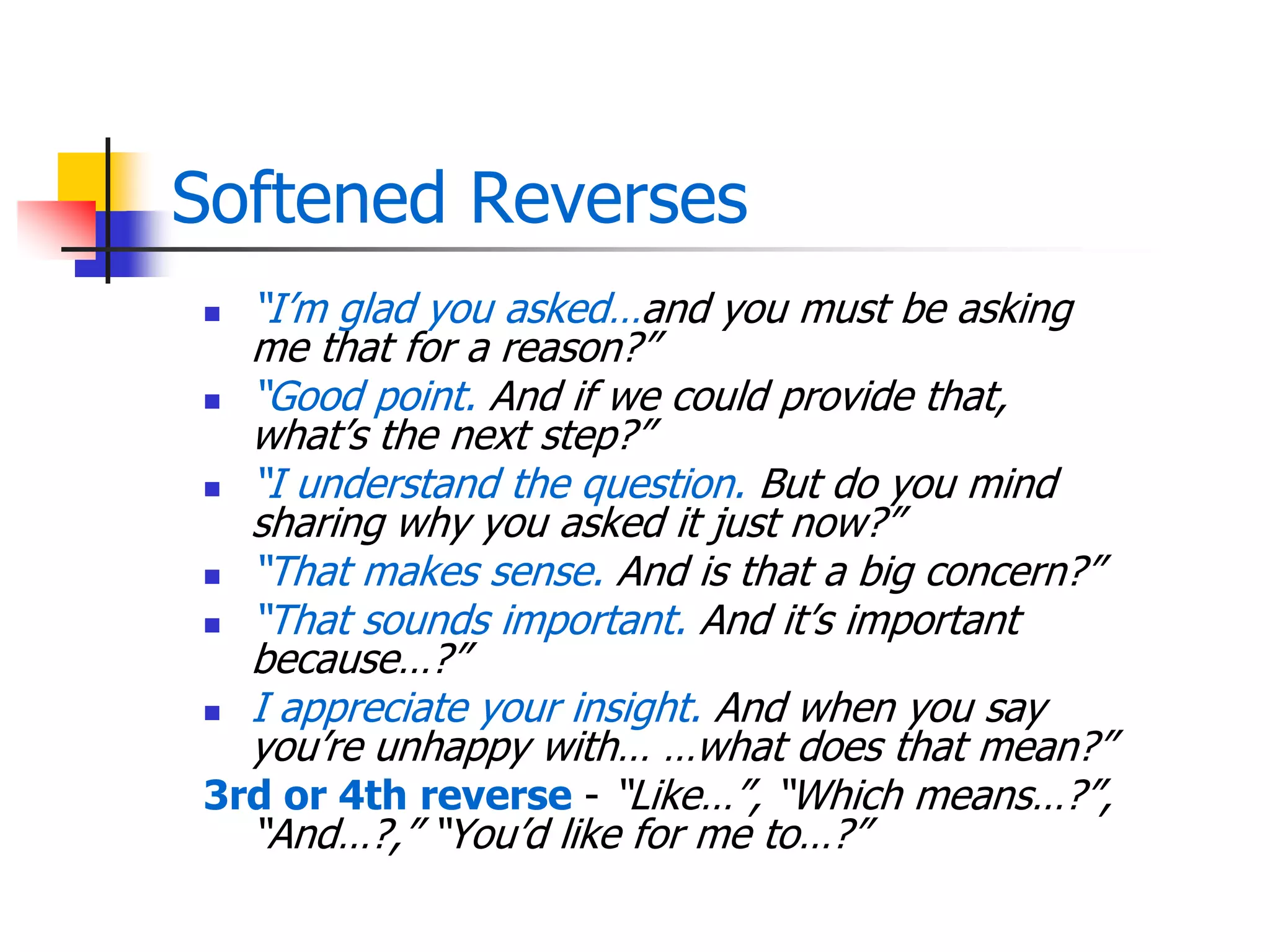 Softened Reverses
 ―I’m glad you asked…and you must be asking
me that for a reason?‖
 ―Good point. And if we could provide that,
what’s the next step?‖
 ―I understand the question. But do you mind
sharing why you asked it just now?‖
 ―That makes sense. And is that a big concern?‖
 ―That sounds important. And it’s important
because…?‖
 I appreciate your insight. And when you say
you’re unhappy with… …what does that mean?‖
3rd or 4th reverse - ―Like…‖, ―Which means…?‖,
―And…?,‖ ―You’d like for me to…?‖
 