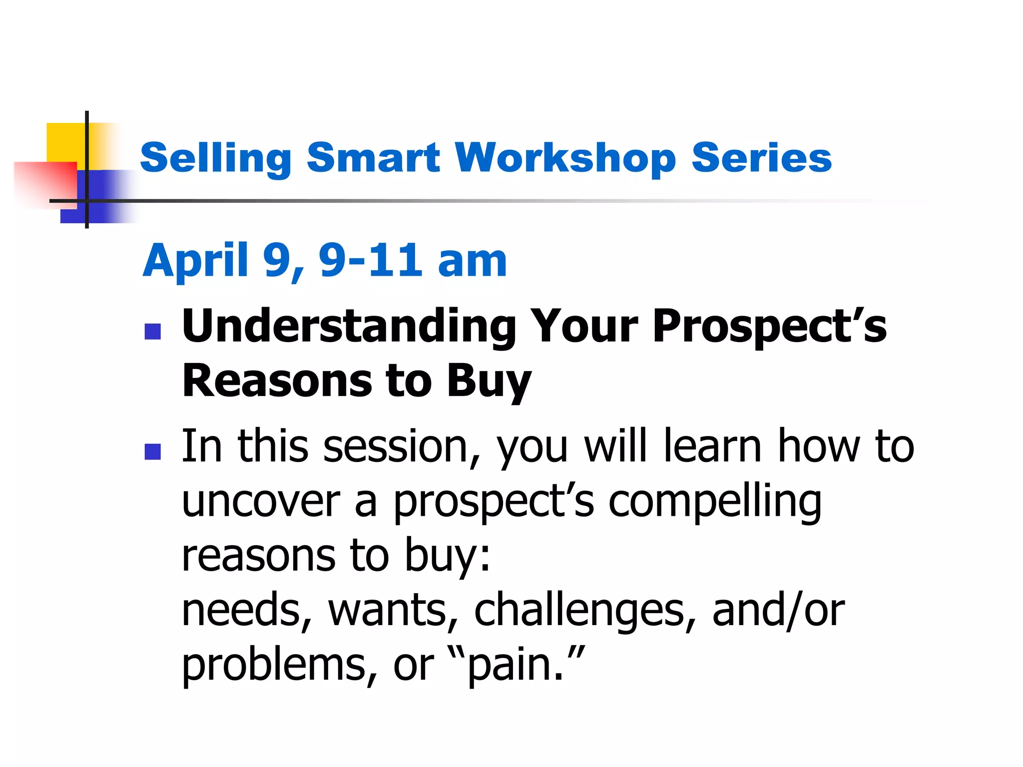 Selling Smart Workshop Series
April 9, 9-11 am
 Understanding Your Prospect’s
Reasons to Buy
 In this session, you will learn how to
uncover a prospect’s compelling
reasons to buy:
needs, wants, challenges, and/or
problems, or ―pain.‖
 