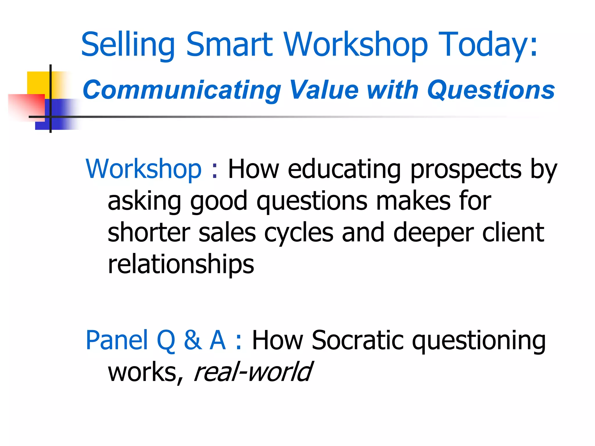 Selling Smart Workshop Today:
Communicating Value with Questions
Workshop : How educating prospects by
asking good questions makes for
shorter sales cycles and deeper client
relationships
Panel Q & A : How Socratic questioning
works, real-world
 