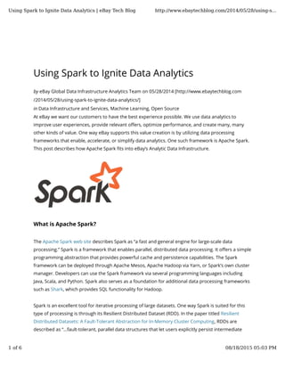 Using Spark to Ignite Data Analytics
by eBay Global Data Infrastructure Analytics Team on 05/28/2014 [http://www.ebaytechblog.com
/2014/05/28/using-spark-to-ignite-data-analytics/]
in Data Infrastructure and Services, Machine Learning, Open Source
At eBay we want our customers to have the best experience possible. We use data analytics to
improve user experiences, provide relevant o�ers, optimize performance, and create many, many
other kinds of value. One way eBay supports this value creation is by utilizing data processing
frameworks that enable, accelerate, or simplify data analytics. One such framework is Apache Spark.
This post describes how Apache Spark �ts into eBay’s Analytic Data Infrastructure.
What is Apache Spark?
The Apache Spark web site describes Spark as “a fast and general engine for large-scale data
processing.” Spark is a framework that enables parallel, distributed data processing. It o�ers a simple
programming abstraction that provides powerful cache and persistence capabilities. The Spark
framework can be deployed through Apache Mesos, Apache Hadoop via Yarn, or Spark’s own cluster
manager. Developers can use the Spark framework via several programming languages including
Java, Scala, and Python. Spark also serves as a foundation for additional data processing frameworks
such as Shark, which provides SQL functionality for Hadoop.
Spark is an excellent tool for iterative processing of large datasets. One way Spark is suited for this
type of processing is through its Resilient Distributed Dataset (RDD). In the paper titled Resilient
Distributed Datasets: A Fault-Tolerant Abstraction for In-Memory Cluster Computing, RDDs are
described as “…fault-tolerant, parallel data structures that let users explicitly persist intermediate
Using Spark to Ignite Data Analytics | eBay Tech Blog http://www.ebaytechblog.com/2014/05/28/using-s...
1 of 6 08/18/2015 05:03 PM
 