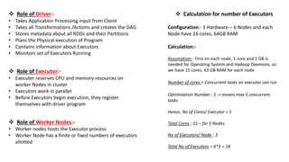 Role of Driver:-
• Takes Application Processing input from Client
• Takes all Transformations /Actions and creates the DAG
• Stores metadata about all RDDs and their Partitions
• Plans the Physical execution of Program
• Contains information about Executors
• Monitors set of Executors Running
 Role of Executor:-
• Executer reserves CPU and memory resources on
worker Nodes in cluster
• Executors work in parallel
• Before Executors begin execution, they register
themselves with driver program
 Role of Worker Nodes:-
• Worker nodes hosts the Executor process
• Worker Node has a finite or fixed numbers of executors
allotted
 Calculation for number of Executors
Configuration:- 1 Hardware – 6 Nodes and each
Node have 16 cores, 64GB RAM
Calculation:-
Assumption:- First on each node, 1 core and 1 GB is
needed for Operating System and Hadoop Daemons, so
we have 15 cores, 63 GB RAM for each node
Number of cores = Concurrent tasks an executor can run
Optimization Number : 5 -> means max 5 concurrent
tasks
Hence, No of Cores/ Executor = 5
Total Cores : 15 – for 5 Nodes
No of Executors/ Node : 3
Total No of Executors = 6*3 = 18
 