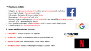  Distributed Systems :-
• Collection of Individual computing Devices that can communicate with each other
• Computing Devices are Autonomous in nature
• Independent Computing devices are called Nodes
• Nodes can act independently of each other
• Nodes are programmed to achieve common goals which are realized by exchanging messages
with each other ( Message Passing System)
• Has a Distribution software called Middleware, which runs on the OS of each Node
• It should emerge as a Single Coherent System
 Properties of Distributed Systems :-
• Concurrency : Multiple programs run together
• Shared Data : Data is accessed simultaneously by multiple entities
• No Global Clock : Each component has a local notion of time
• Interdependency : Independent components depend on each other
 