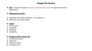  GFS :- Google File System is scalable distributed file system for large data Intensive
applications
 Motivation for GFS:-
1) Exploiting Commodity Hardware – Linux Machines
2) Maximize the cost per dollar
 Goals :-
1) Performance
2) Scalability
3) Reliability
4) Availability
 Design of GFS is Driven by :-
1) Component Failures
2) Huge Files
3) Mutation of Files
4) File System API
Google File System
 