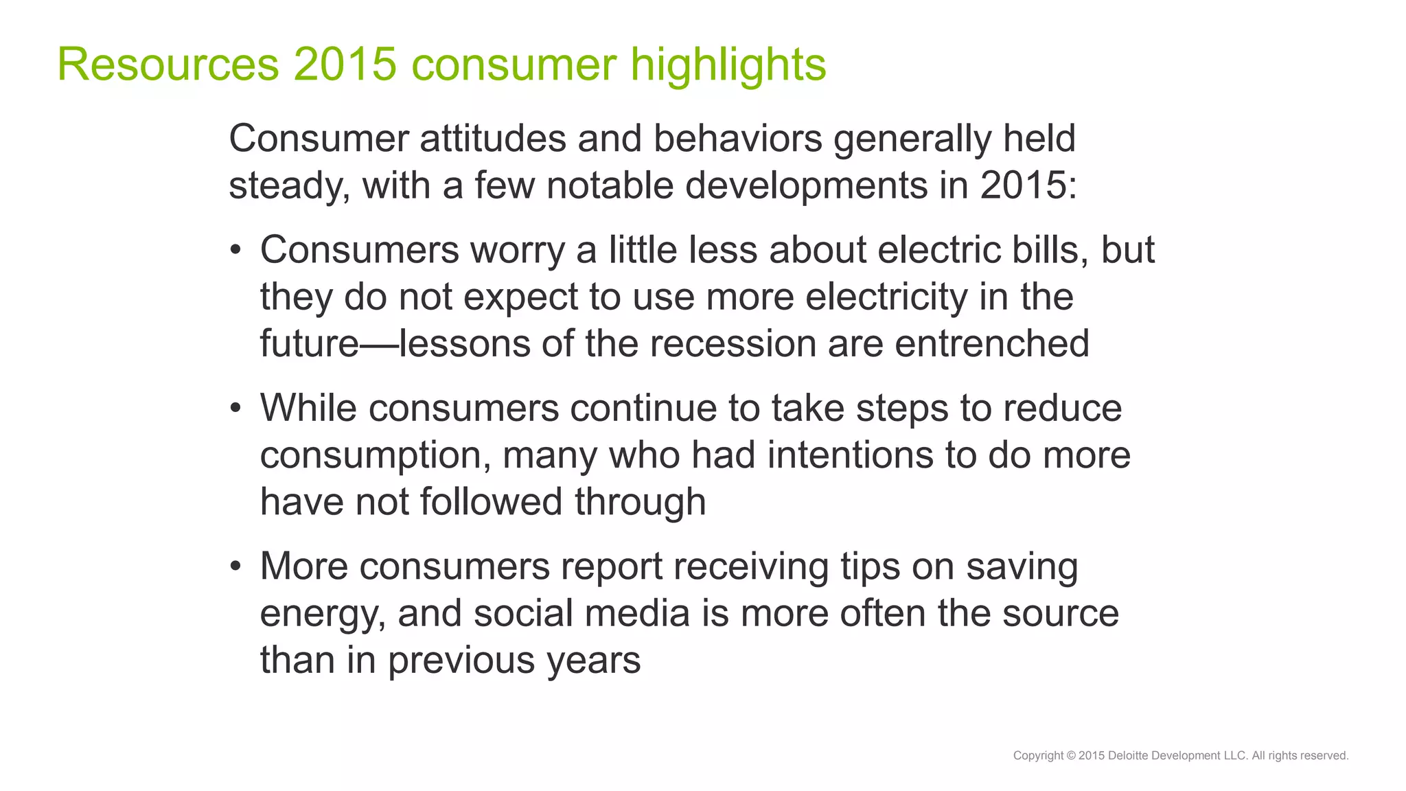 Copyright © 2015 Deloitte Development LLC. All rights reserved.
Resources 2015 consumer highlights
Consumer attitudes and behaviors generally held
steady, with a few notable developments in 2015:
• Consumers worry a little less about electric bills, but
they do not expect to use more electricity in the
future—lessons of the recession are entrenched
• While consumers continue to take steps to reduce
consumption, many who had intentions to do more
have not followed through
• More consumers report receiving tips on saving
energy, and social media is more often the source
than in previous years
 