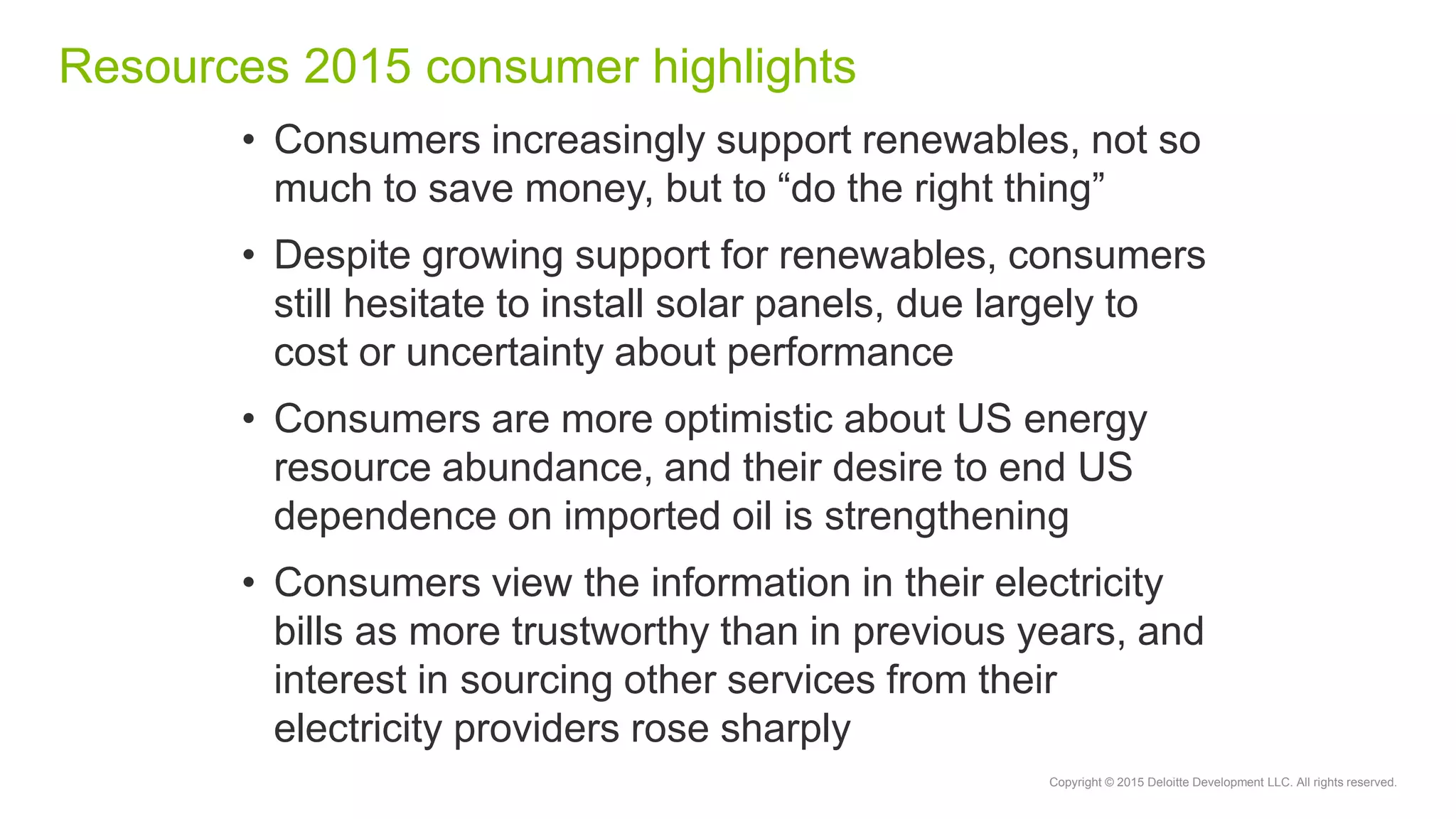 Copyright © 2015 Deloitte Development LLC. All rights reserved.
Resources 2015 consumer highlights
• Consumers increasingly support renewables, not so
much to save money, but to “do the right thing”
• Despite growing support for renewables, consumers
still hesitate to install solar panels, due largely to
cost or uncertainty about performance
• Consumers are more optimistic about US energy
resource abundance, and their desire to end US
dependence on imported oil is strengthening
• Consumers view the information in their electricity
bills as more trustworthy than in previous years, and
interest in sourcing other services from their
electricity providers rose sharply
 