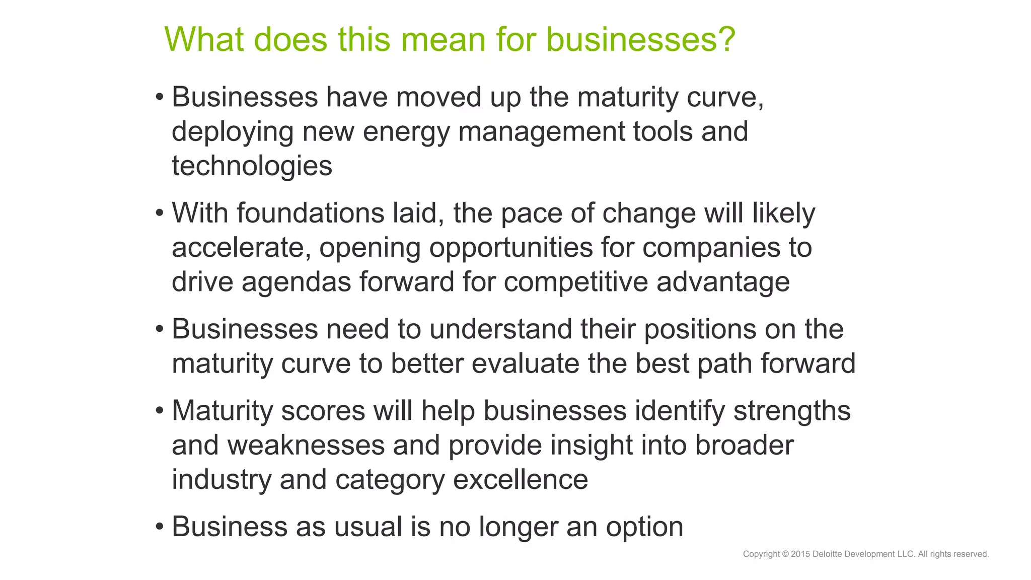 Copyright © 2015 Deloitte Development LLC. All rights reserved.
What does this mean for businesses?
• Businesses have moved up the maturity curve,
deploying new energy management tools and
technologies
• With foundations laid, the pace of change will likely
accelerate, opening opportunities for companies to
drive agendas forward for competitive advantage
• Businesses need to understand their positions on the
maturity curve to better evaluate the best path forward
• Maturity scores will help businesses identify strengths
and weaknesses and provide insight into broader
industry and category excellence
• Business as usual is no longer an option
 