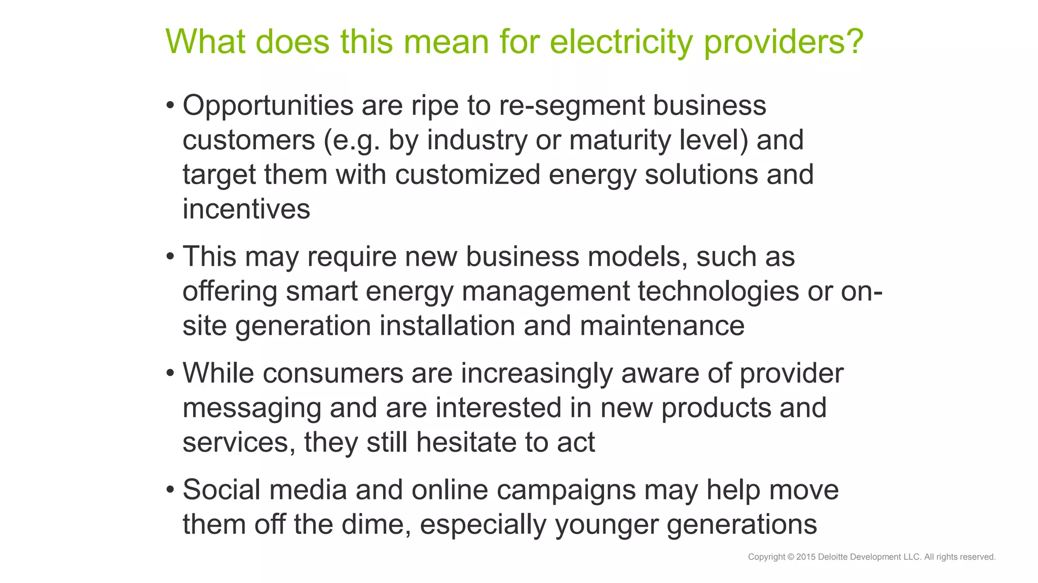 Copyright © 2015 Deloitte Development LLC. All rights reserved.
What does this mean for electricity providers?
• Opportunities are ripe to re-segment business
customers (e.g. by industry or maturity level) and
target them with customized energy solutions and
incentives
• This may require new business models, such as
offering smart energy management technologies or on-
site generation installation and maintenance
• While consumers are increasingly aware of provider
messaging and are interested in new products and
services, they still hesitate to act
• Social media and online campaigns may help move
them off the dime, especially younger generations
 