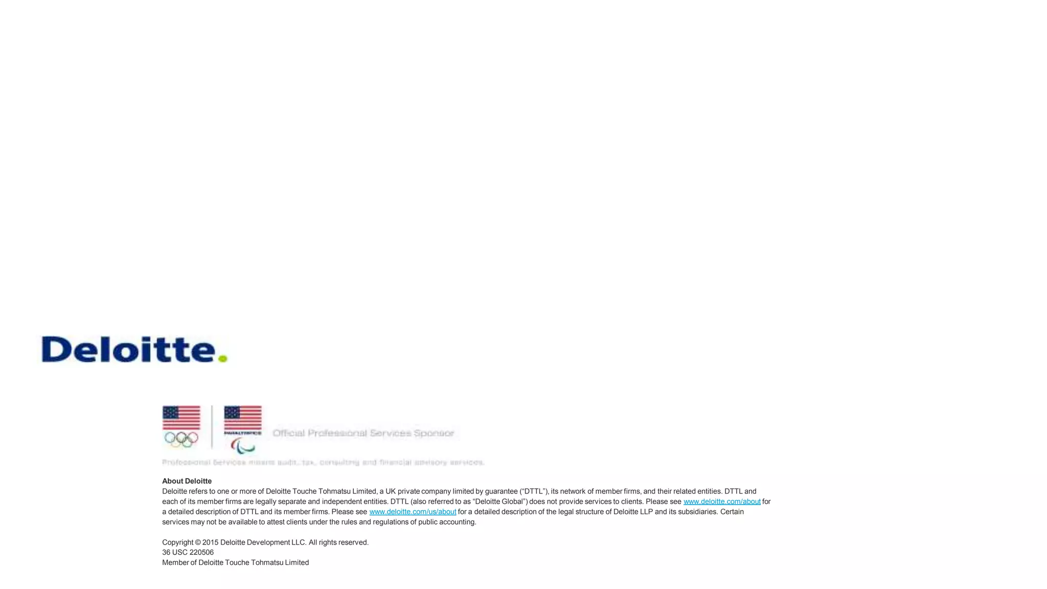 About Deloitte
Deloitte refers to one or more of Deloitte Touche Tohmatsu Limited, a UK private company limited by guarantee (“DTTL”), its network of member firms, and their related entities. DTTL and
each of its member firms are legally separate and independent entities. DTTL (also referred to as “Deloitte Global”) does not provide services to clients. Please see www.deloitte.com/about for
a detailed description of DTTL and its member firms. Please see www.deloitte.com/us/about for a detailed description of the legal structure of Deloitte LLP and its subsidiaries. Certain
services may not be available to attest clients under the rules and regulations of public accounting.
Copyright © 2015 Deloitte Development LLC. All rights reserved.
36 USC 220506
Member of Deloitte Touche Tohmatsu Limited
 