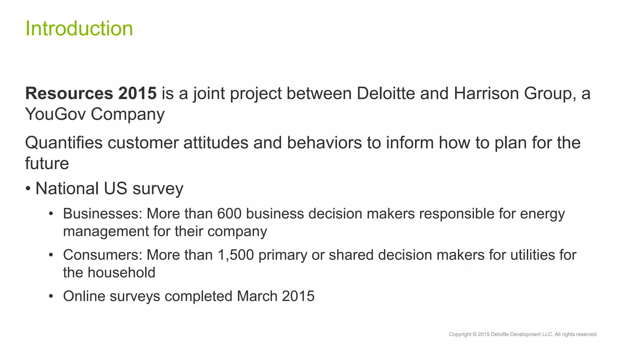 Copyright © 2015 Deloitte Development LLC. All rights reserved.
Introduction
Resources 2015 is a joint project between Deloitte and Harrison Group, a
YouGov Company
Quantifies customer attitudes and behaviors to inform how to plan for the
future
• National US survey
• Businesses: More than 600 business decision makers responsible for energy
management for their company
• Consumers: More than 1,500 primary or shared decision makers for utilities for
the household
• Online surveys completed March 2015
 