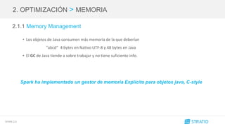 SPARK 2.0
2. OPTIMIZACIÓN > MEMORIA
2.1.1 Memory Management
• Los objetos de Java consumen más memoria de la que deberían
“abcd” 4 bytes en Nativo UTF-8 y 48 bytes en Java
• El GC de Java tiende a sobre trabajar y no tiene suficiente info.
Spark ha implementado un gestor de memoria Explícito para objetos java, C-style
 
