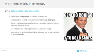 SPARK 2.0
2. OPTIMIZACIÓN > MEMORIA
2.1.3 Whole-stage code generation
• Generación de bytecode en tiempo de ejecución
• Se empezó en Spark 1.4 con ciertas funciones sql (Catalyst)
• Genera código simple para funciones complejas y genera menos
registros en caché de CPU
• Las CPU actuales están optimizadas para bucles simples
• Incrementa el rendimiento en la serialización por lo que optimiza
la fase de shuffle
 