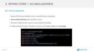 SPARK 2.0
3. SPARK CORE > ACUMULADORES
3.1 Acumuladores
• Nueva API de acumuladores con un performance mejorado
• AccumulatorContext para acceder y crear
• API para implementar nuestros acumuladores propios
• Implementado el Long - Double con cosas como sum, count, and averages
val acc = new LongAccumulator
acc.setValue(100L)
acc.metadata = AccumulatorMetadata(1L, Some("longAccumulator"), false)
AccumulatorContext.register(acc)
val accAvg = acc.avg
val accSum = acc.sum
val accCount = acc.count
val longAccumulator = AccumulatorContext.get(acc.id)
 