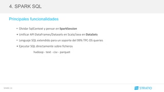 SPARK 2.0
4. SPARK SQL
Principales funcionalidades
• Olvidar SqlContext y pensar en SparkSession
• Unificar API DataFrames/Datasets en Scala/Java en DataSets
• Lenguaje SQL extendido para un soporte del 99% TPC-DS queries
• Ejecutar SQL directamente sobre ficheros
hadoop - text - csv - parquet
 