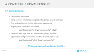 SPARK 2.0
4. SPARK SQL > SPARK SESSION
4.1 SparkSession
• Deprecamos SQLContext
• Varias sesiones simultáneas independientes con sus propios catálogos
• Crea un SparkContext si no ha sido creado previamente
• Asignacion de parametros en caliente
sparkSession.conf.set("spark.some.config", "abcd")
• Funciones para listar, buscar y modificar el catálogo de tablas
• Opciones de configuración como variables de sustitución en SQL
sparkSession.sql("select '${spark.some.config}'")
Veámos un poco de código en Intellij ...
 
