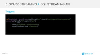 SPARK 2.0
5. SPARK STREAMING > SQL STREAMING API
Triggers
val peopleAgg2 = sparkSession.read.format("json").stream("/home/jcgarcia/streamingexample")
peopleAgg2.groupBy("id").agg(sum("age"))
.write
.option("queryName", "queryStreaming")
.trigger(ProcessingTime("10 seconds"))
 