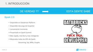 SPARK 2.0
DE VERDAD ?? ESTA GENTE SABE
....
1. INTRODUCCIÓN
Spark 2.0
• Disponible en Databricks Platform
• Disponible descarga de Snapshot
• Lanzamiento inminente
• Presentado en Spark Summit
• Más rápido, más fácil y más inteligente
• Mejoradas todas las APIs de Spark:
Streaming, Sql, Mllib, Graphx
 