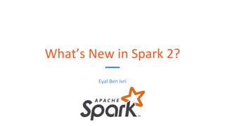 What’s New in Spark 2?
Eyal Ben Ivri
 