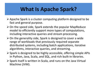 What Is Apache Spark?
Apache Spark is a cluster computing platform designed to be
fast and general purpose.
On the speed side, Spark extends the popular MapReduce
model to efficiently support more types of computations,
including interactive queries and stream processing.
On the generality side, Spark is designed to cover a wide
range of workloads that previously required separate
distributed systems, including batch applications, iterative
algorithms, interactive queries, and streaming.
Spark is designed to be highly accessible, offering simple APIs
in Python, Java, Scala, and SQL, and rich built-in libraries.
Spark itself is written in Scala, and runs on the Java Virtual
Machine (JVM).
 