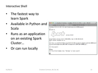 Interactive Shell
• The fastest way to
learn Spark
• Available in Python and
Scala
• Runs as an application
on an existing Spark
Cluster…
• Or can run locally
01/06/15 Creative Common, BY, SA, NC 15
 
