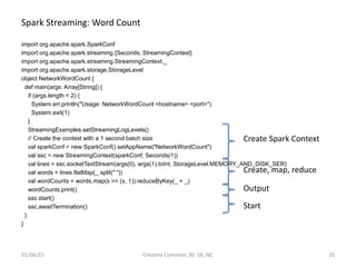 Spark Streaming: Word Count
import org.apache.spark.SparkConf
import org.apache.spark.streaming.{Seconds, StreamingContext}
import org.apache.spark.streaming.StreamingContext._
import org.apache.spark.storage.StorageLevel
object NetworkWordCount {
def main(args: Array[String]) {
if (args.length < 2) {
System.err.println("Usage: NetworkWordCount <hostname> <port>")
System.exit(1)
}
StreamingExamples.setStreamingLogLevels()
// Create the context with a 1 second batch size
val sparkConf = new SparkConf().setAppName("NetworkWordCount")
val ssc = new StreamingContext(sparkConf, Seconds(1))
val lines = ssc.socketTextStream(args(0), args(1).toInt, StorageLevel.MEMORY_AND_DISK_SER)
val words = lines.flatMap(_.split(" "))
val wordCounts = words.map(x => (x, 1)).reduceByKey(_ + _)
wordCounts.print()
ssc.start()
ssc.awaitTermination()
}
}
01/06/15 Creative Common, BY, SA, NC 20
Create Spark Context
Create, map, reduce
Output
Start
 