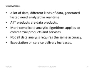 Observations:
• A lot of data, different kinds of data, generated
faster, need analyzed in real-time.
• All* products are data products.
• More complicate analytic algorithms applies to
commercial products and services.
• Not all data analysis requires the same accuracy.
• Expectation on service delivery increases.
01/06/15 Creative Common, BY, SA, NC 23
 