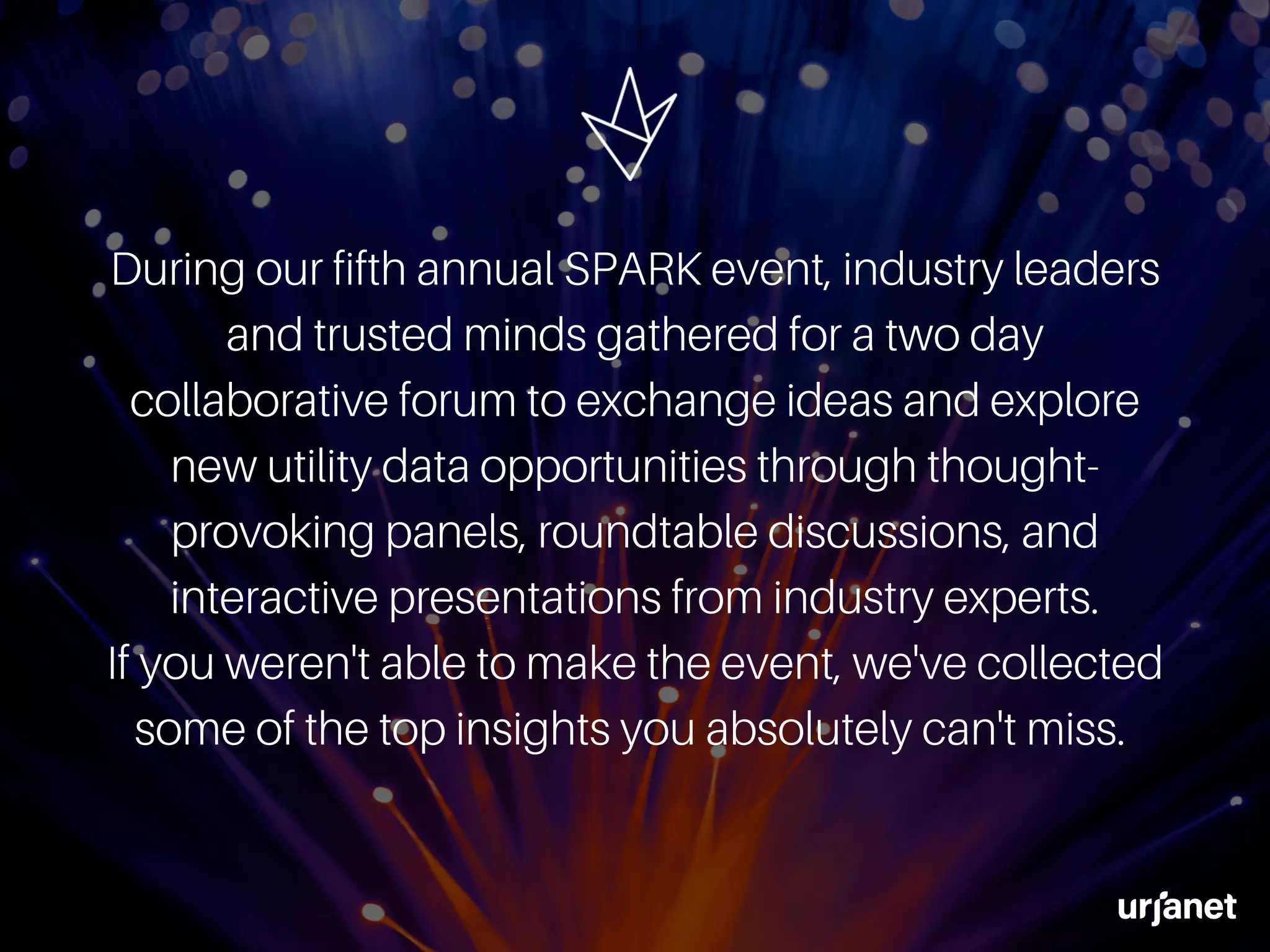 During our fifth annual SPARK event, industry leaders
and trusted minds gathered for a two day
collaborative forum to exchange ideas and explore
new utility data opportunities through thought-
provoking panels, roundtable discussions, and
interactive presentations from industry experts.
If you weren't able to make the event, we've collected
some of the top insights you absolutely can't miss.
 