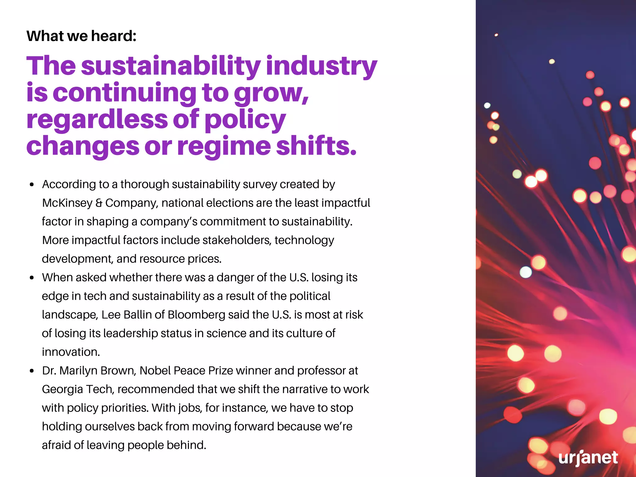 The sustainability industry
is continuing to grow,
regardless of policy
changes or regime shifts.
According to a thorough sustainability survey created by
McKinsey & Company, national elections are the least impactful
factor in shaping a company’s commitment to sustainability.
More impactful factors include stakeholders, technology
development, and resource prices.
When asked whether there was a danger of the U.S. losing its
edge in tech and sustainability as a result of the political
landscape, Lee Ballin of Bloomberg said the U.S. is most at risk
of losing its leadership status in science and its culture of
innovation.
Dr. Marilyn Brown, Nobel Peace Prize winner and professor at
Georgia Tech, recommended that we shift the narrative to work
with policy priorities. With jobs, for instance, we have to stop
holding ourselves back from moving forward because we’re
afraid of leaving people behind.
What we heard:
 