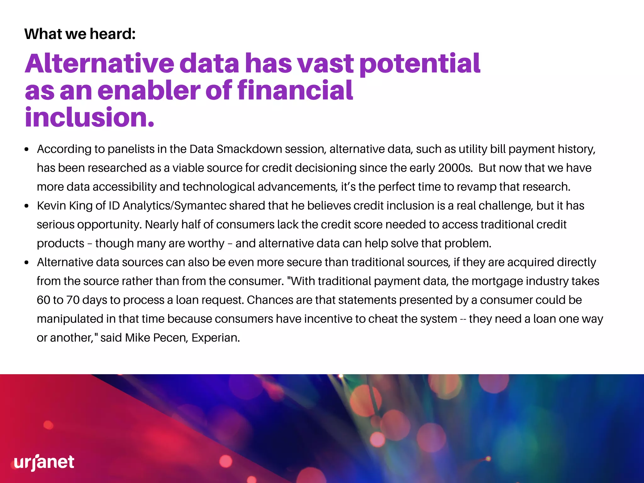 Alternative data has vast potential
as an enabler of financial
inclusion.
According to panelists in the Data Smackdown session, alternative data, such as utility bill payment history,
has been researched as a viable source for credit decisioning since the early 2000s. But now that we have
more data accessibility and technological advancements, it’s the perfect time to revamp that research.
Kevin King of ID Analytics/Symantec shared that he believes credit inclusion is a real challenge, but it has
serious opportunity. Nearly half of consumers lack the credit score needed to access traditional credit
products – though many are worthy – and alternative data can help solve that problem.
Alternative data sources can also be even more secure than traditional sources, if they are acquired directly
from the source rather than from the consumer. "With traditional payment data, the mortgage industry takes
60 to 70 days to process a loan request. Chances are that statements presented by a consumer could be
manipulated in that time because consumers have incentive to cheat the system -- they need a loan one way
or another," said Mike Pecen, Experian.
What we heard:
 