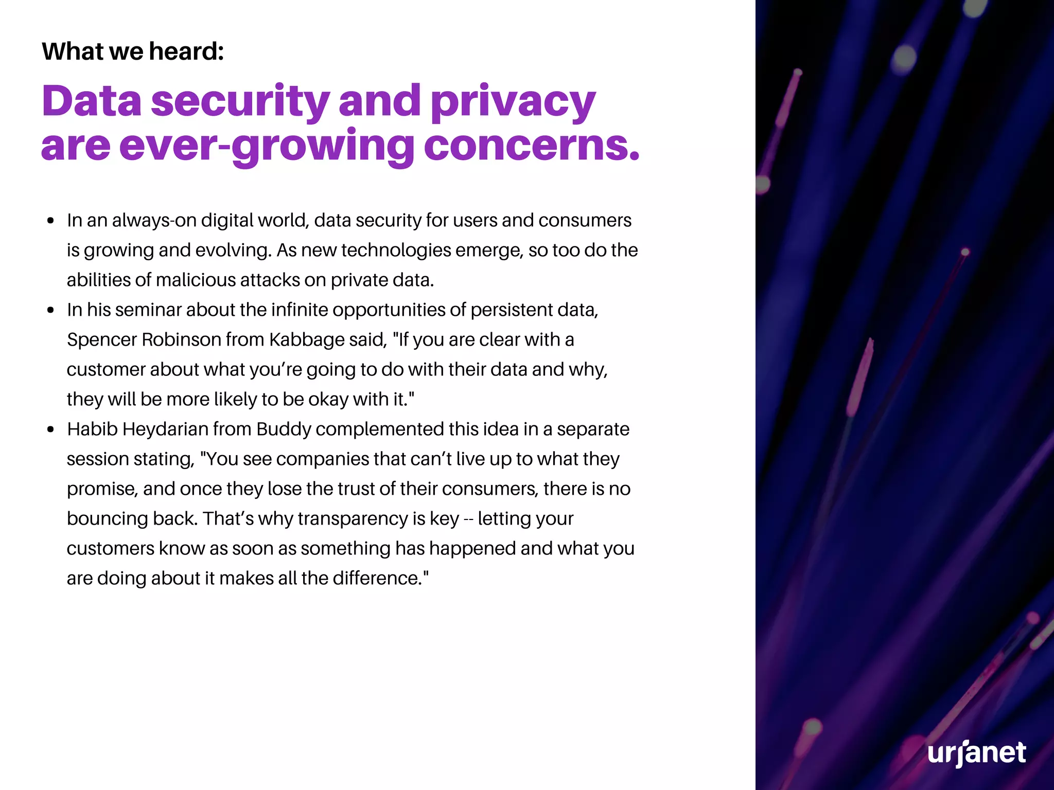 Data security and privacy
are ever-growing concerns.
In an always-on digital world, data security for users and consumers
is growing and evolving. As new technologies emerge, so too do the
abilities of malicious attacks on private data.
In his seminar about the infinite opportunities of persistent data,
Spencer Robinson from Kabbage said, "If you are clear with a
customer about what you’re going to do with their data and why,
they will be more likely to be okay with it."
Habib Heydarian from Buddy complemented this idea in a separate
session stating, "You see companies that can’t live up to what they
promise, and once they lose the trust of their consumers, there is no
bouncing back. That’s why transparency is key -- letting your
customers know as soon as something has happened and what you
are doing about it makes all the difference."
What we heard:
 