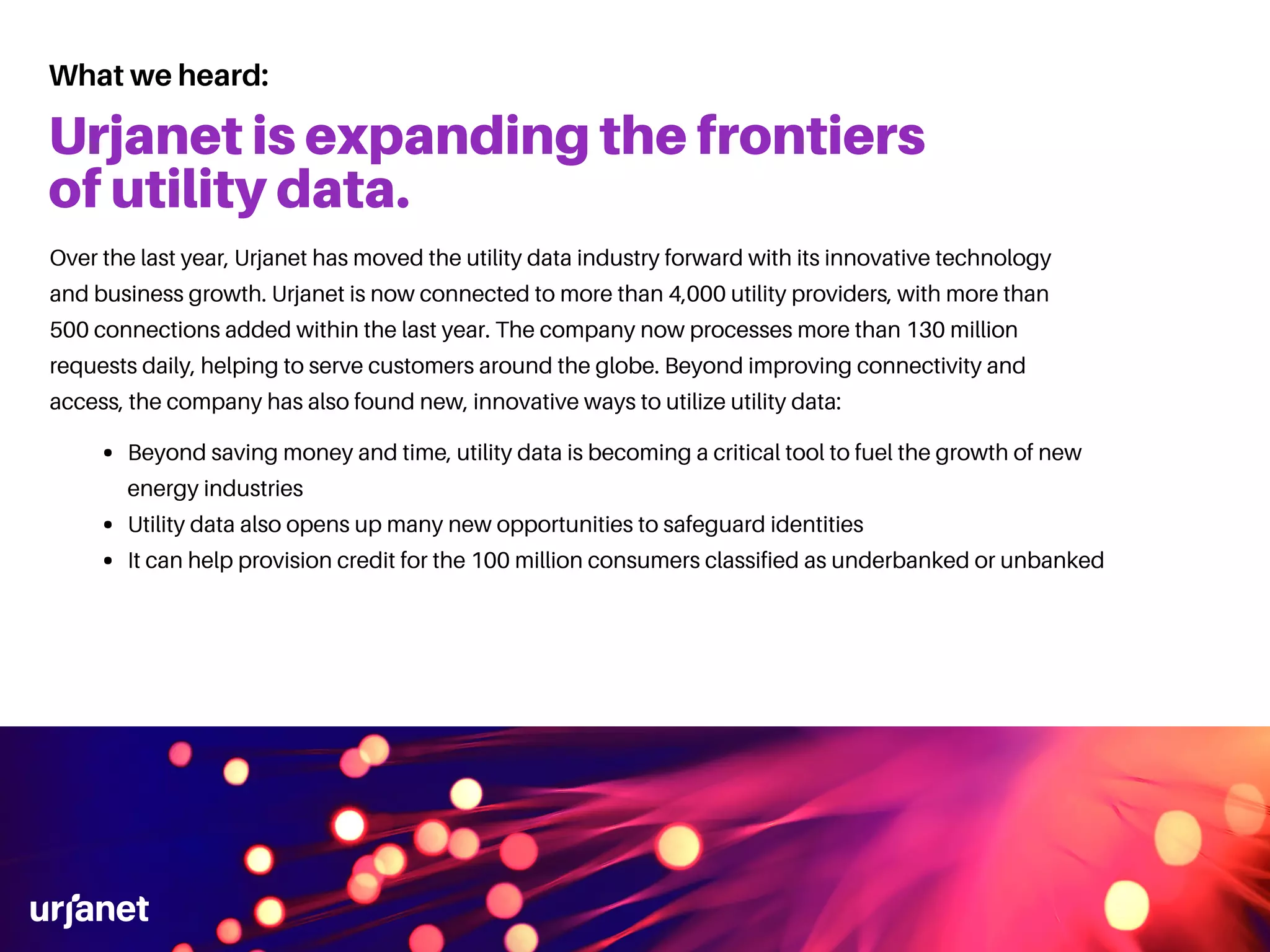 What we heard:
Urjanet is expanding the frontiers
of utility data.
Beyond saving money and time, utility data is becoming a critical tool to fuel the growth of new
energy industries
Utility data also opens up many new opportunities to safeguard identities
It can help provision credit for the 100 million consumers classified as underbanked or unbanked
Over the last year, Urjanet has moved the utility data industry forward with its innovative technology
and business growth. Urjanet is now connected to more than 4,000 utility providers, with more than
500 connections added within the last year. The company now processes more than 130 million
requests daily, helping to serve customers around the globe. Beyond improving connectivity and
access, the company has also found new, innovative ways to utilize utility data:
 
