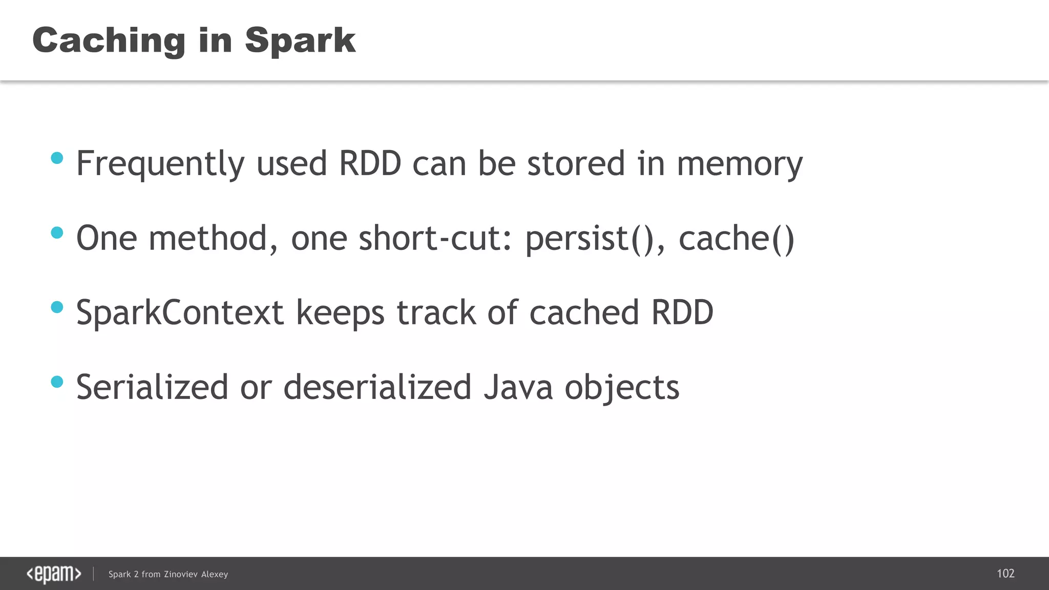 102Spark 2 from Zinoviev Alexey
Caching in Spark
• Frequently used RDD can be stored in memory
• One method, one short-cut: persist(), cache()
• SparkContext keeps track of cached RDD
• Serialized or deserialized Java objects
 