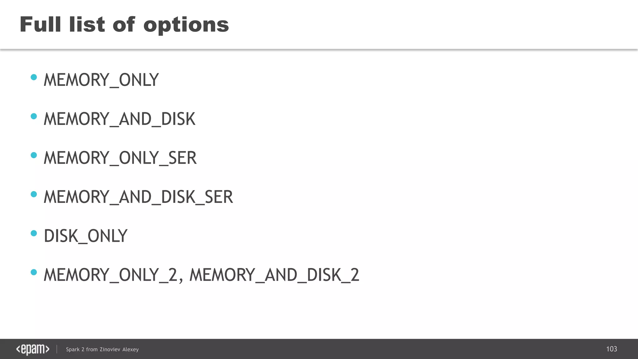 103Spark 2 from Zinoviev Alexey
Full list of options
• MEMORY_ONLY
• MEMORY_AND_DISK
• MEMORY_ONLY_SER
• MEMORY_AND_DISK_SER
• DISK_ONLY
• MEMORY_ONLY_2, MEMORY_AND_DISK_2
 