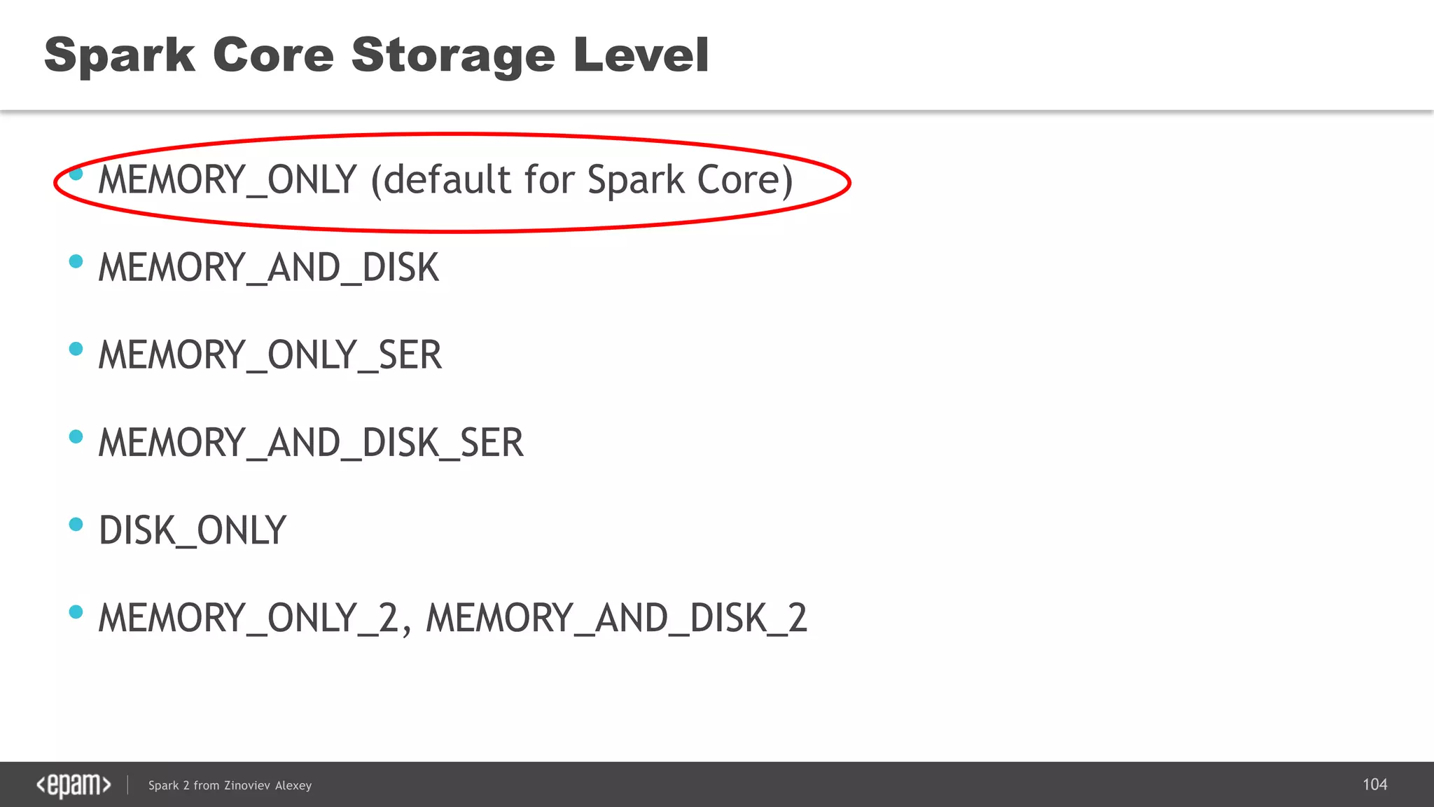 104Spark 2 from Zinoviev Alexey
Spark Core Storage Level
• MEMORY_ONLY (default for Spark Core)
• MEMORY_AND_DISK
• MEMORY_ONLY_SER
• MEMORY_AND_DISK_SER
• DISK_ONLY
• MEMORY_ONLY_2, MEMORY_AND_DISK_2
 