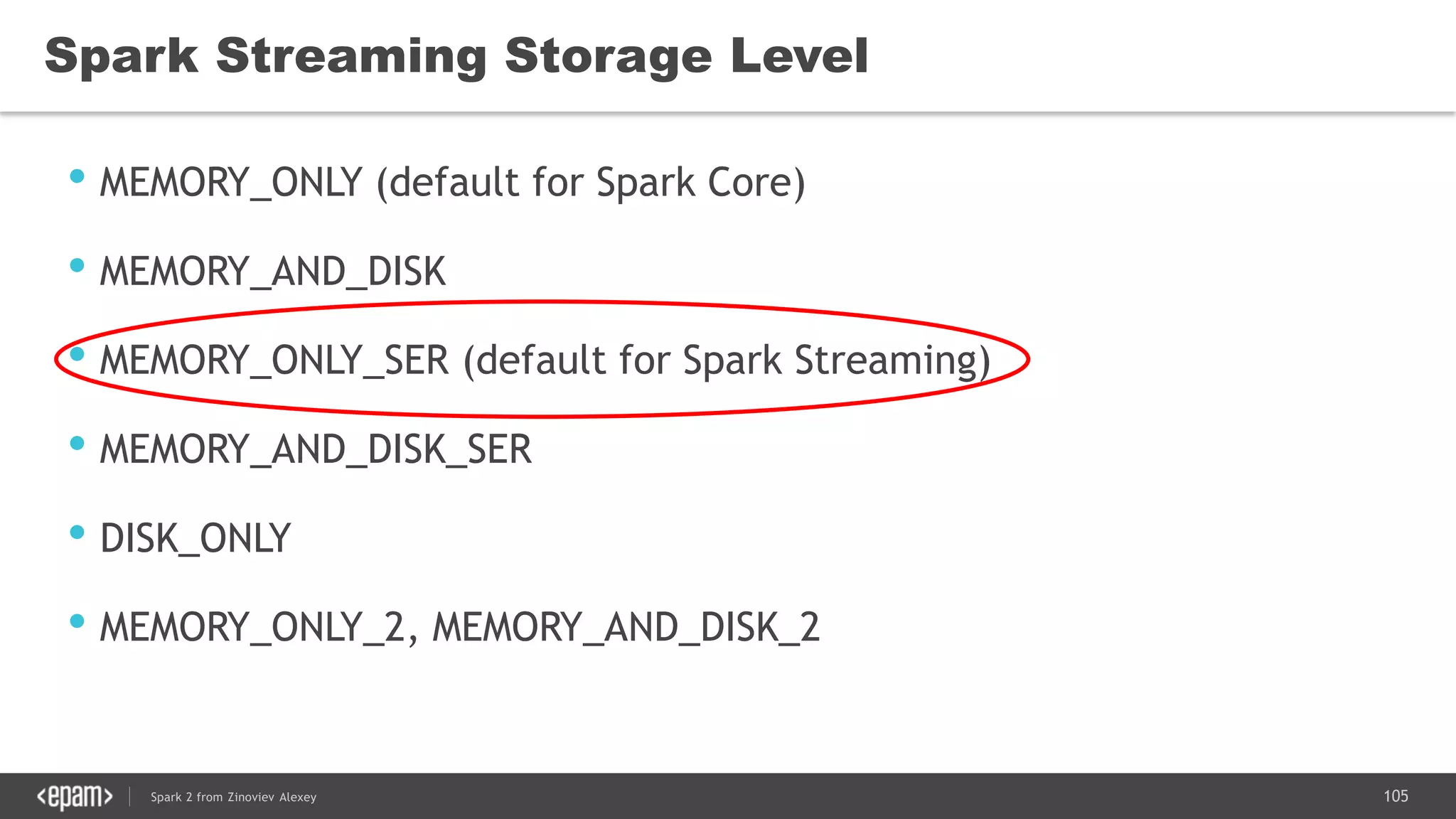 105Spark 2 from Zinoviev Alexey
Spark Streaming Storage Level
• MEMORY_ONLY (default for Spark Core)
• MEMORY_AND_DISK
• MEMORY_ONLY_SER (default for Spark Streaming)
• MEMORY_AND_DISK_SER
• DISK_ONLY
• MEMORY_ONLY_2, MEMORY_AND_DISK_2
 