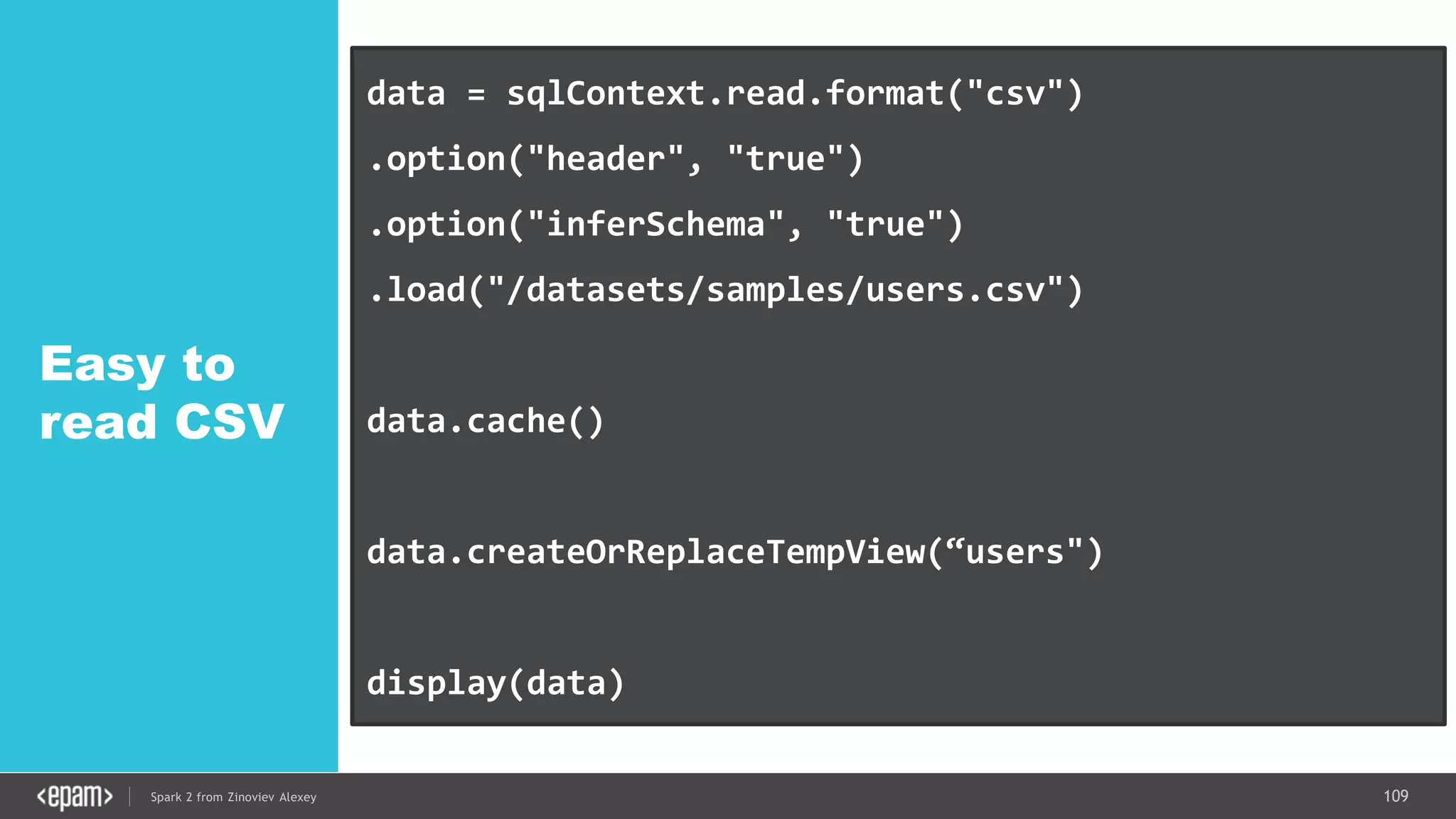109Spark 2 from Zinoviev Alexey
Easy to
read CSV
data = sqlContext.read.format("csv")
.option("header", "true")
.option("inferSchema", "true")
.load("/datasets/samples/users.csv")
data.cache()
data.createOrReplaceTempView(“users")
display(data)
 