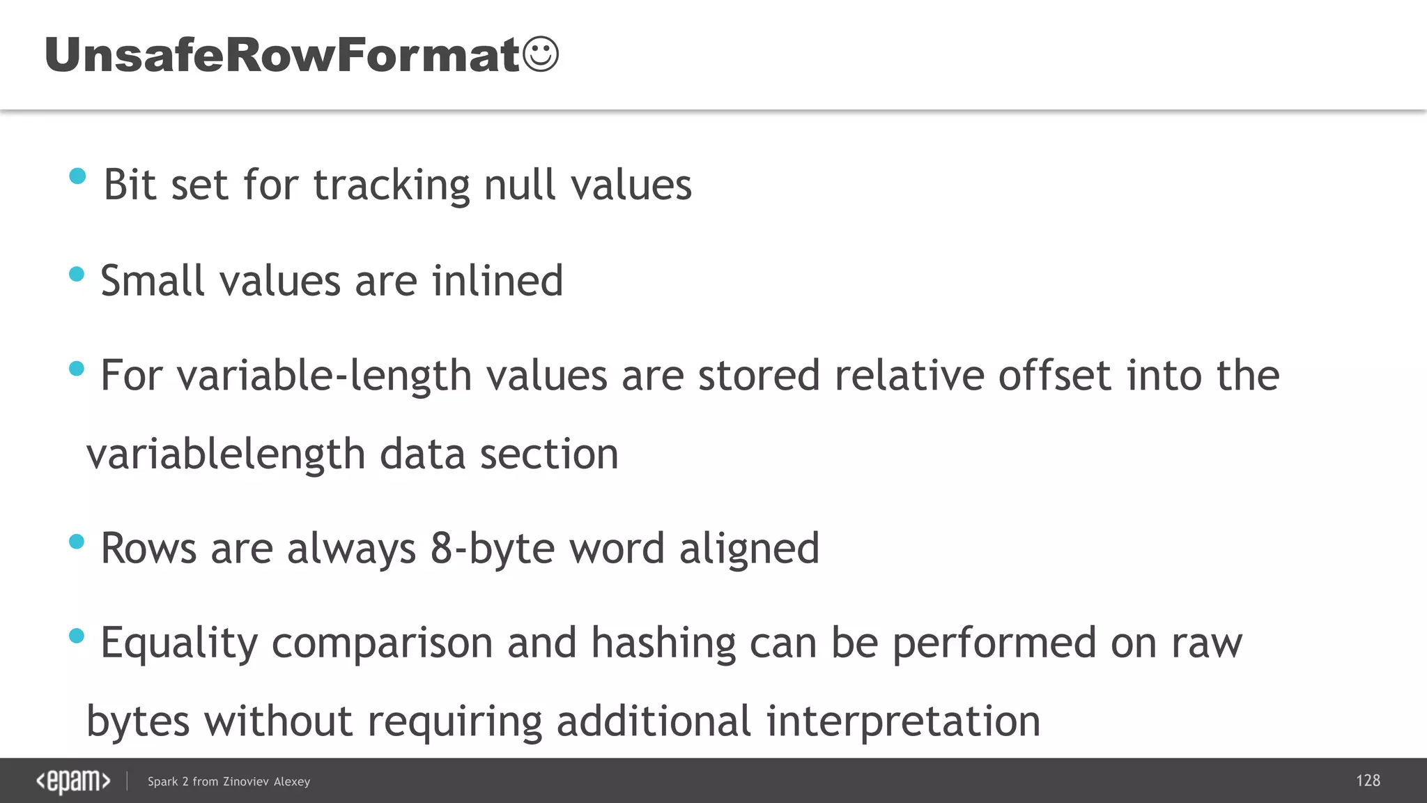 128Spark 2 from Zinoviev Alexey
UnsafeRowFormat
• Bit set for tracking null values
• Small values are inlined
• For variable-length values are stored relative offset into the
variablelength data section
• Rows are always 8-byte word aligned
• Equality comparison and hashing can be performed on raw
bytes without requiring additional interpretation
 