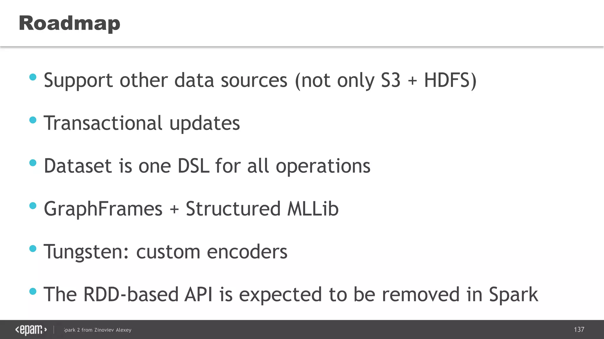 137Spark 2 from Zinoviev Alexey
Roadmap
• Support other data sources (not only S3 + HDFS)
• Transactional updates
• Dataset is one DSL for all operations
• GraphFrames + Structured MLLib
• Tungsten: custom encoders
• The RDD-based API is expected to be removed in Spark
3.0
 